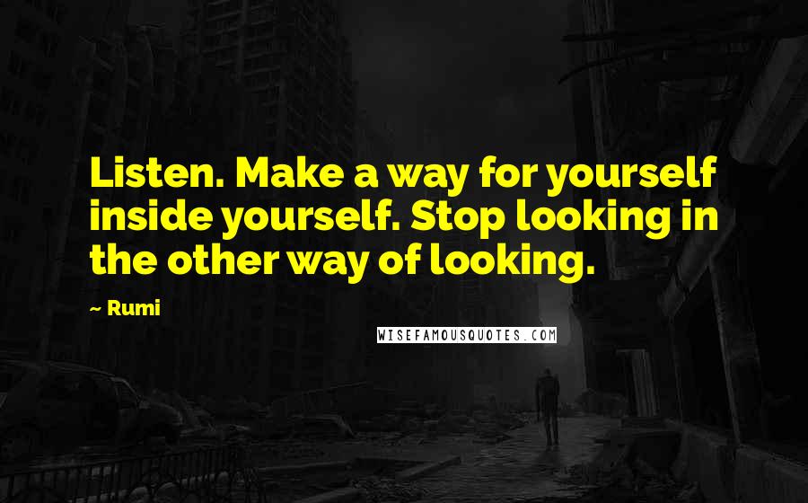 Rumi Quotes: Listen. Make a way for yourself inside yourself. Stop looking in the other way of looking.