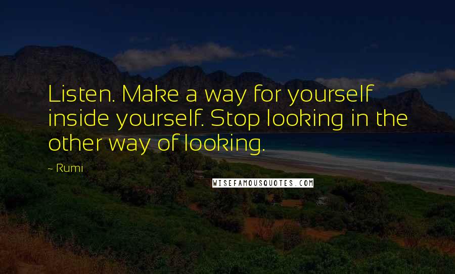 Rumi Quotes: Listen. Make a way for yourself inside yourself. Stop looking in the other way of looking.