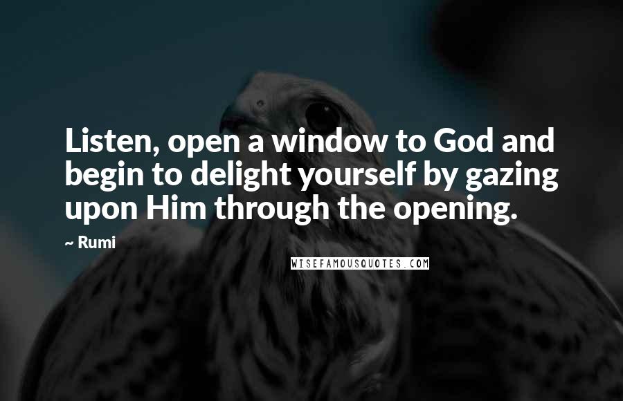 Rumi Quotes: Listen, open a window to God and begin to delight yourself by gazing upon Him through the opening.