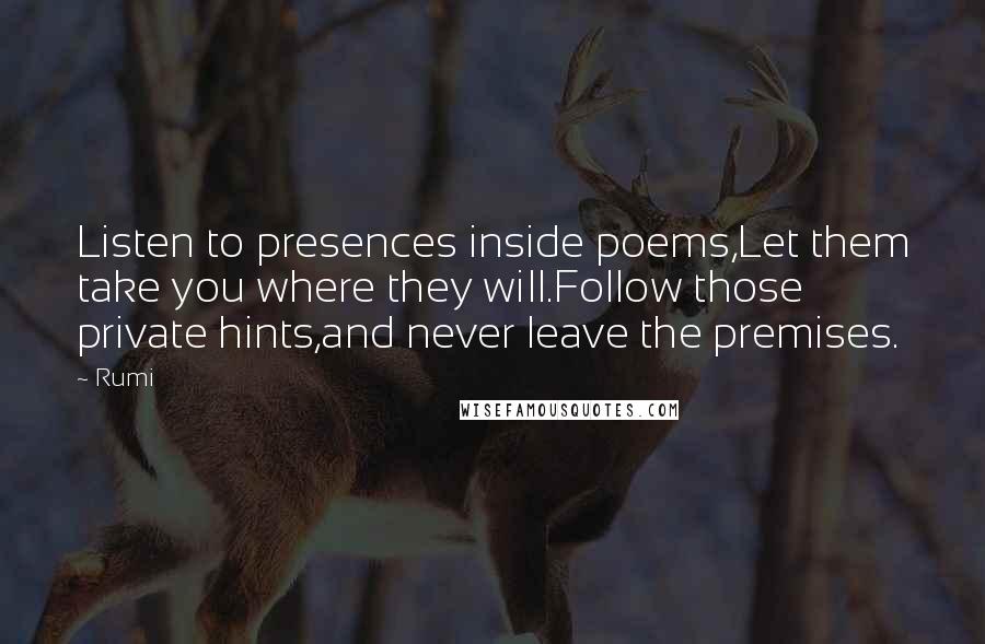 Rumi Quotes: Listen to presences inside poems,Let them take you where they will.Follow those private hints,and never leave the premises.