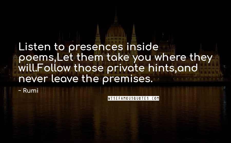 Rumi Quotes: Listen to presences inside poems,Let them take you where they will.Follow those private hints,and never leave the premises.