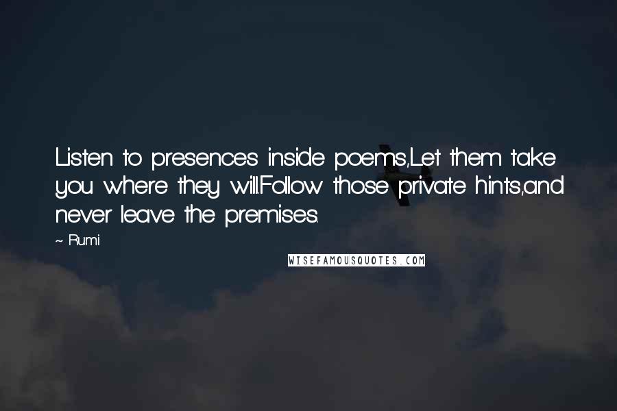 Rumi Quotes: Listen to presences inside poems,Let them take you where they will.Follow those private hints,and never leave the premises.