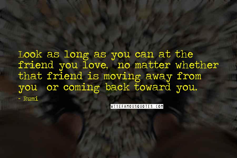 Rumi Quotes: Look as long as you can at the friend you love,  no matter whether that friend is moving away from you  or coming back toward you.