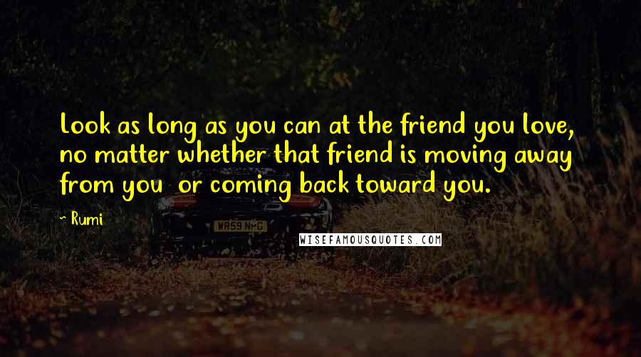 Rumi Quotes: Look as long as you can at the friend you love,  no matter whether that friend is moving away from you  or coming back toward you.