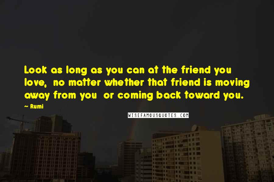Rumi Quotes: Look as long as you can at the friend you love,  no matter whether that friend is moving away from you  or coming back toward you.