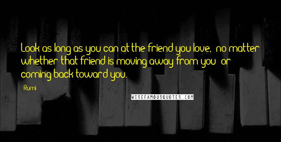 Rumi Quotes: Look as long as you can at the friend you love, no matter whether that friend is moving away from you or coming back toward you.