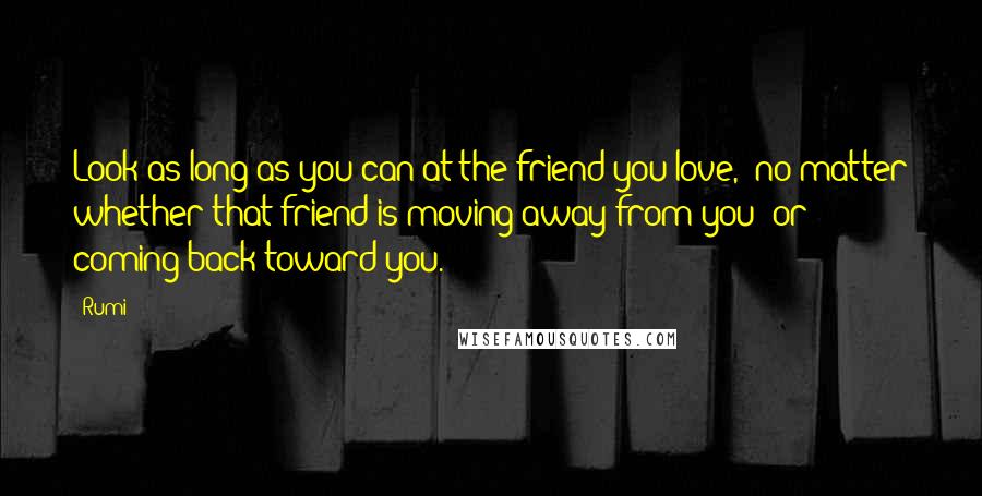 Rumi Quotes: Look as long as you can at the friend you love,  no matter whether that friend is moving away from you  or coming back toward you.