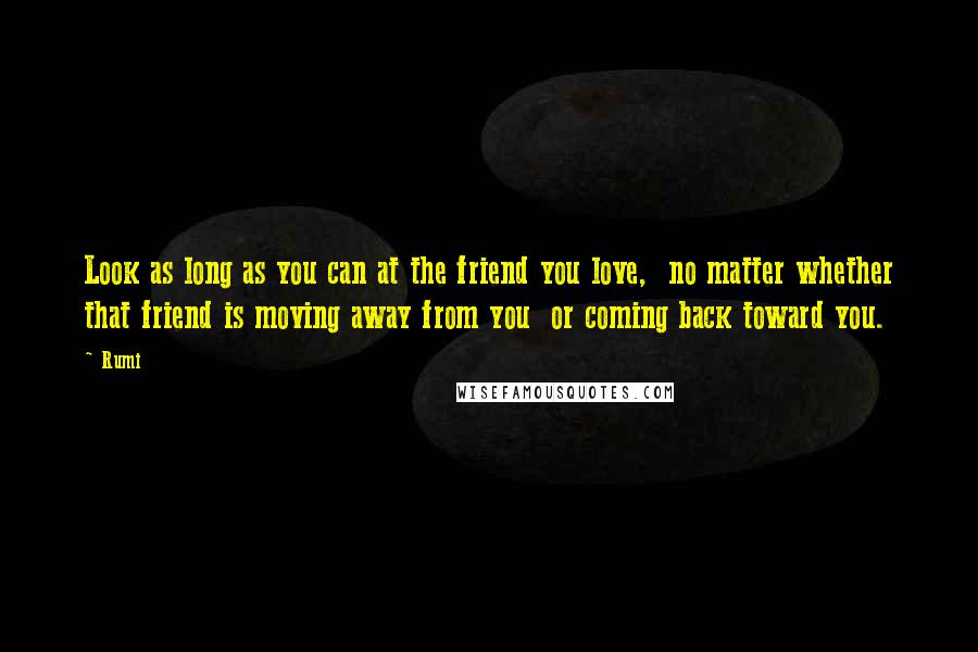 Rumi Quotes: Look as long as you can at the friend you love,  no matter whether that friend is moving away from you  or coming back toward you.