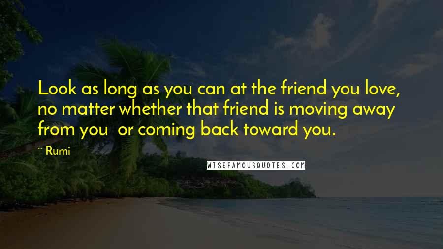 Rumi Quotes: Look as long as you can at the friend you love,  no matter whether that friend is moving away from you  or coming back toward you.