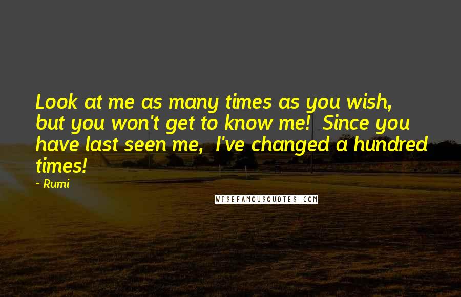 Rumi Quotes: Look at me as many times as you wish, but you won't get to know me! Since you have last seen me, I've changed a hundred times!