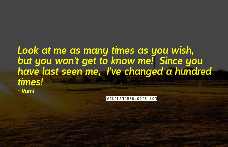 Rumi Quotes: Look at me as many times as you wish,  but you won't get to know me!  Since you have last seen me,  I've changed a hundred times!