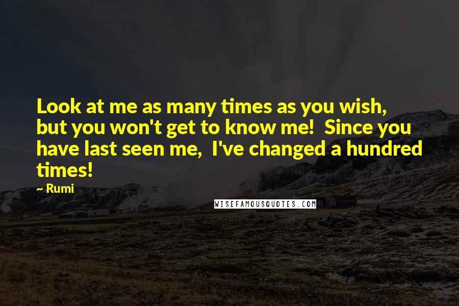 Rumi Quotes: Look at me as many times as you wish,  but you won't get to know me!  Since you have last seen me,  I've changed a hundred times!