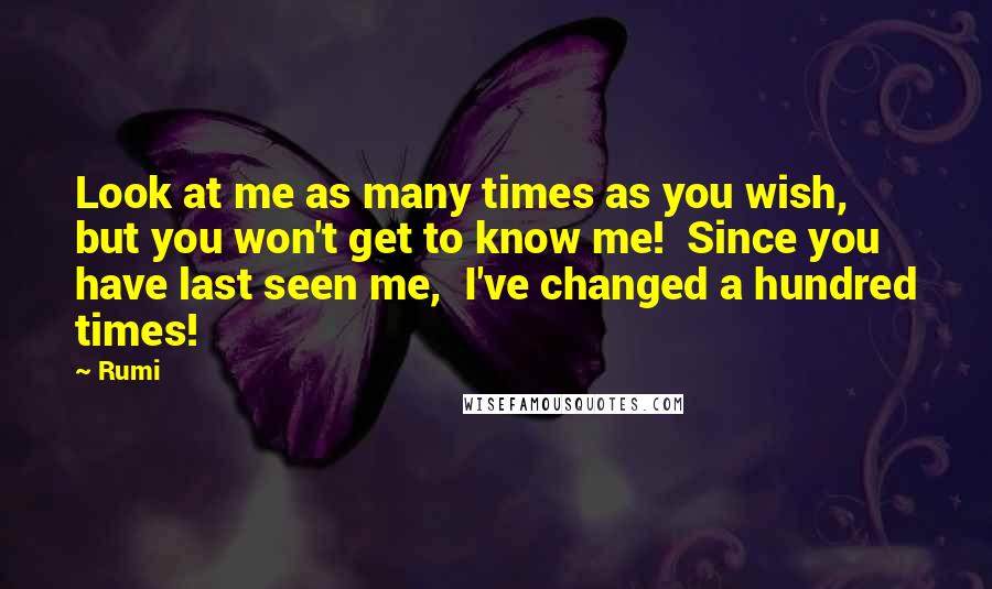 Rumi Quotes: Look at me as many times as you wish,  but you won't get to know me!  Since you have last seen me,  I've changed a hundred times!