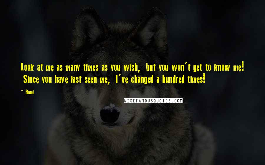 Rumi Quotes: Look at me as many times as you wish,  but you won't get to know me!  Since you have last seen me,  I've changed a hundred times!