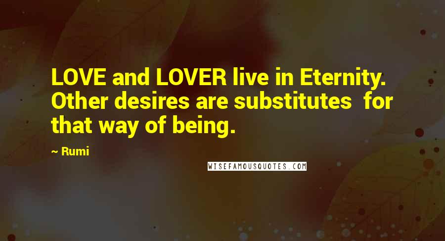 Rumi Quotes: LOVE and LOVER live in Eternity.  Other desires are substitutes  for that way of being.