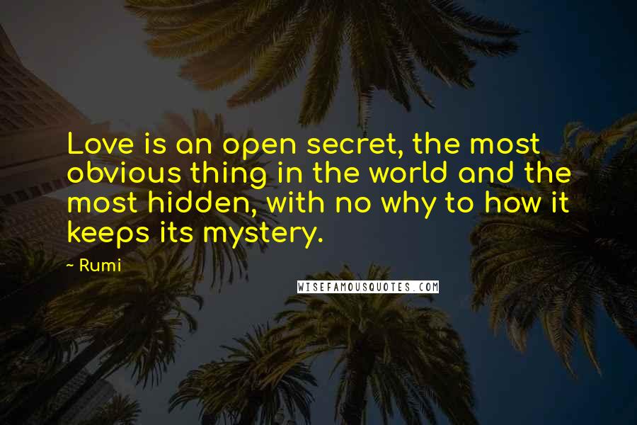 Rumi Quotes: Love is an open secret, the most obvious thing in the world and the most hidden, with no why to how it keeps its mystery.