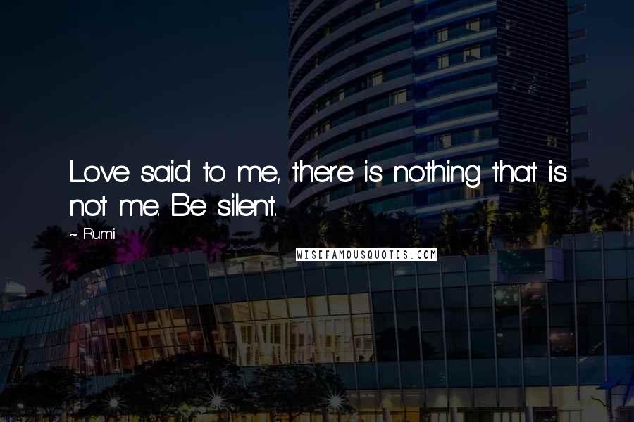 Rumi Quotes: Love said to me, there is nothing that is not me. Be silent.