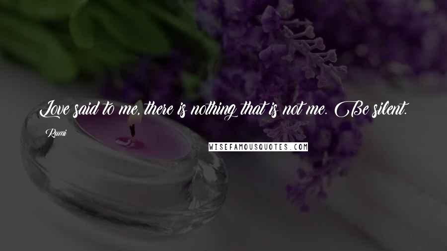 Rumi Quotes: Love said to me, there is nothing that is not me. Be silent.