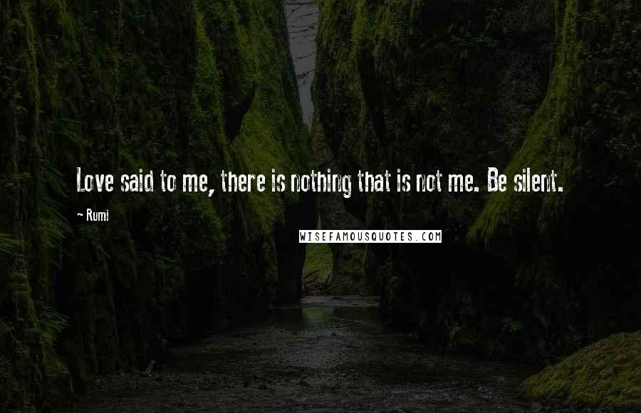 Rumi Quotes: Love said to me, there is nothing that is not me. Be silent.