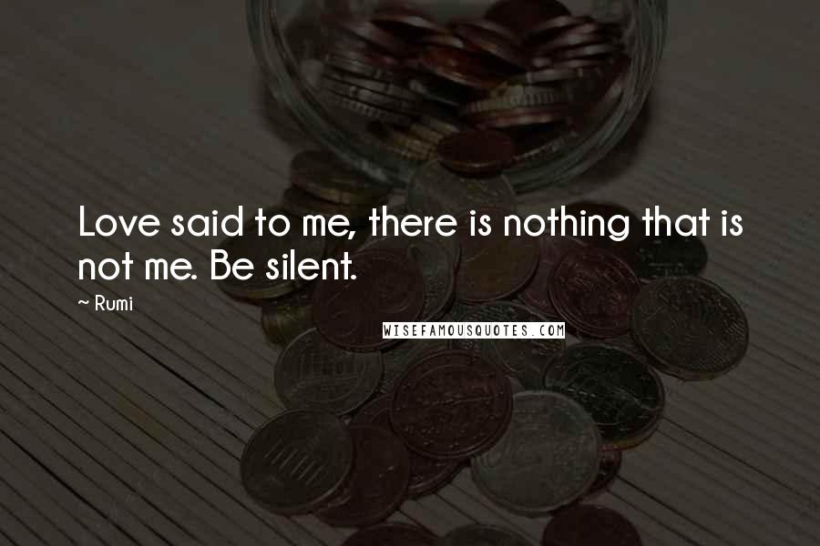 Rumi Quotes: Love said to me, there is nothing that is not me. Be silent.