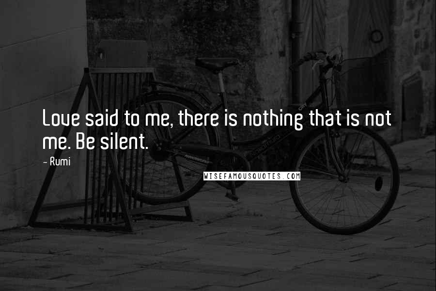 Rumi Quotes: Love said to me, there is nothing that is not me. Be silent.