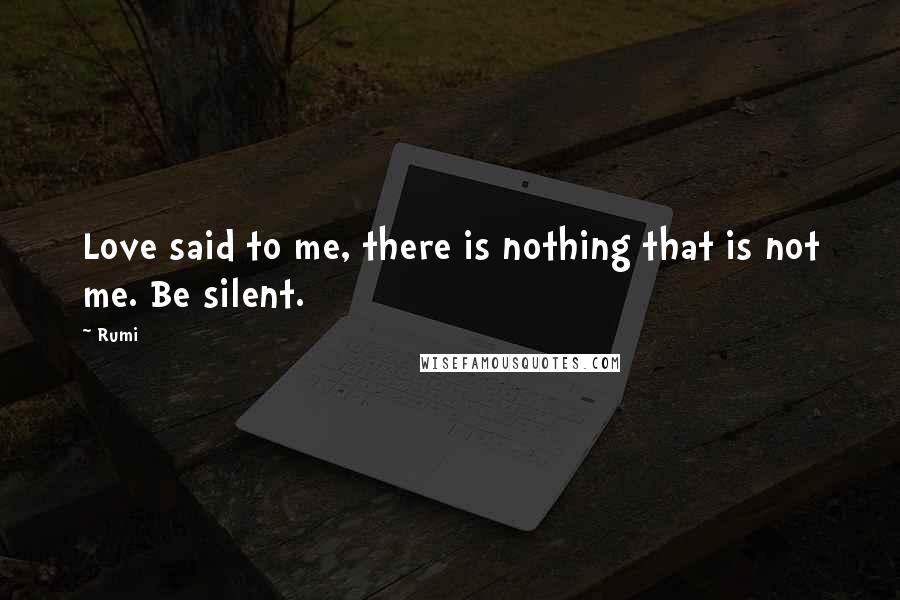 Rumi Quotes: Love said to me, there is nothing that is not me. Be silent.