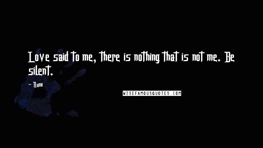 Rumi Quotes: Love said to me, there is nothing that is not me. Be silent.