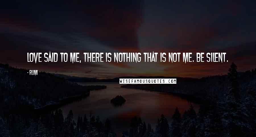 Rumi Quotes: Love said to me, there is nothing that is not me. Be silent.