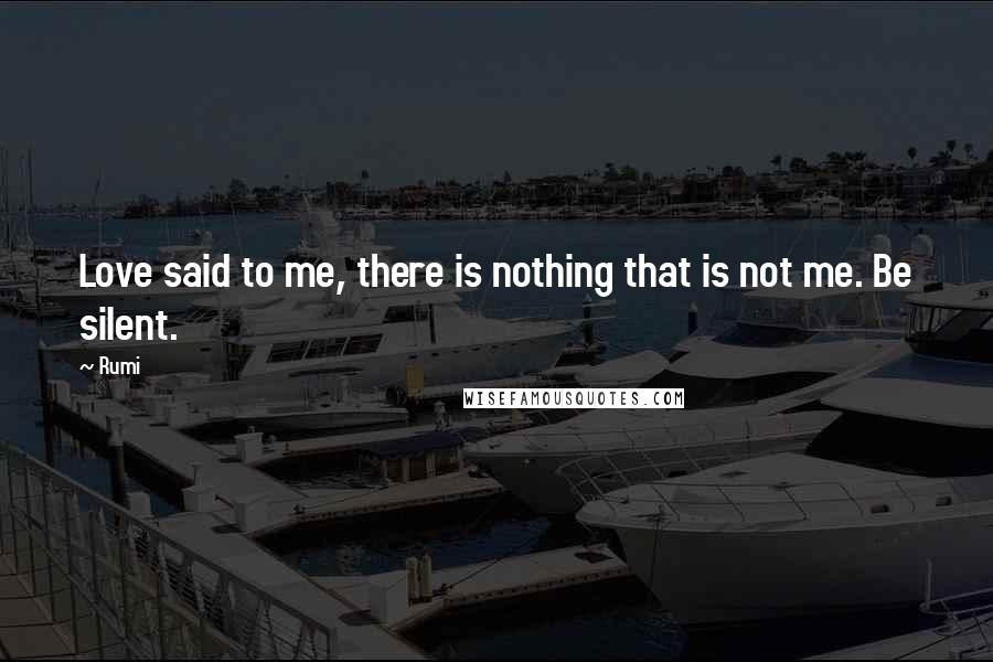 Rumi Quotes: Love said to me, there is nothing that is not me. Be silent.