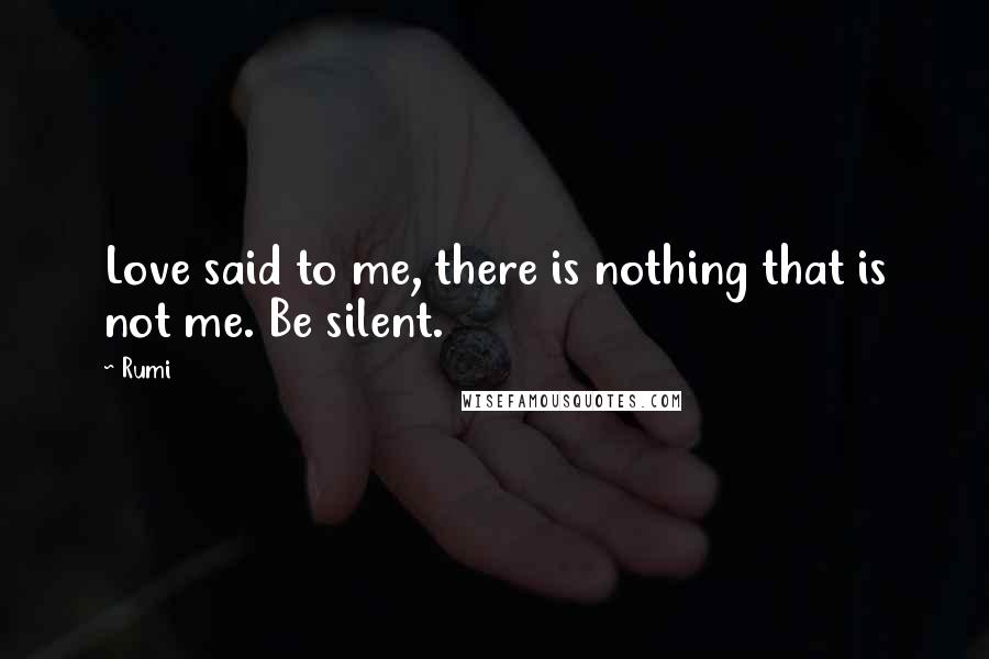 Rumi Quotes: Love said to me, there is nothing that is not me. Be silent.