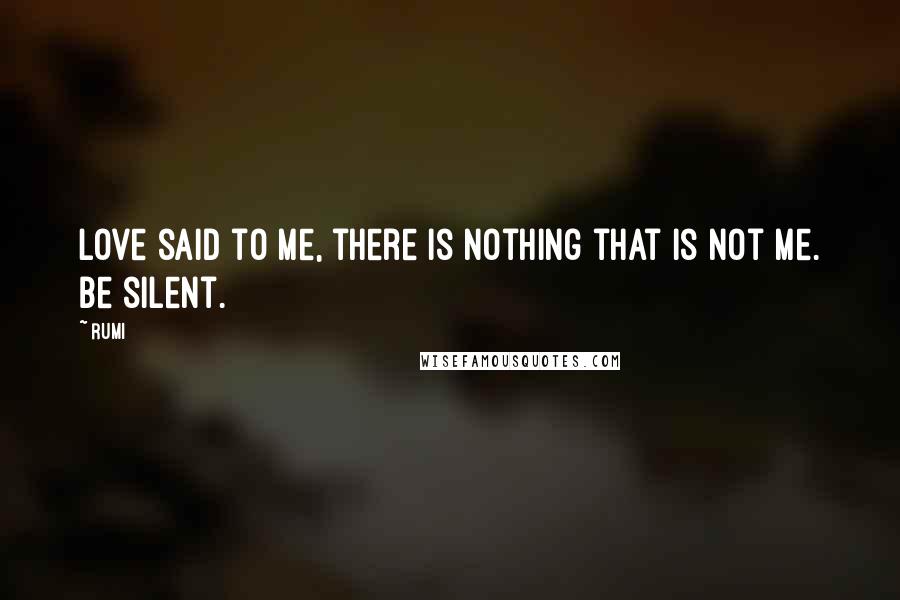 Rumi Quotes: Love said to me, there is nothing that is not me. Be silent.