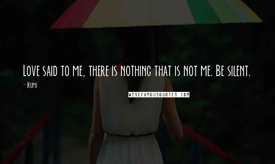 Rumi Quotes: Love said to me, there is nothing that is not me. Be silent.