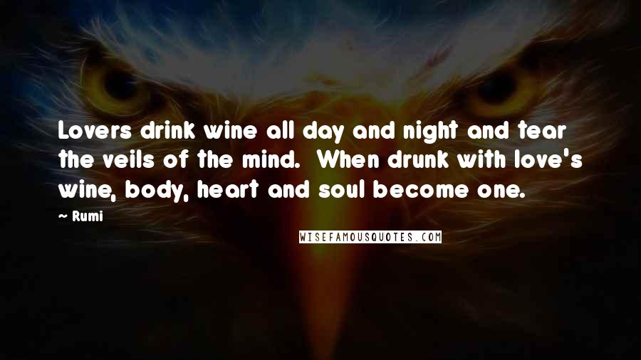 Rumi Quotes: Lovers drink wine all day and night and tear the veils of the mind. When drunk with love's wine, body, heart and soul become one.