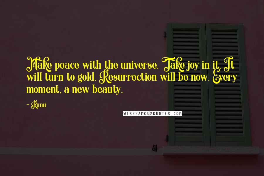 Rumi Quotes: Make peace with the universe. Take joy in it. It will turn to gold. Resurrection will be now. Every moment, a new beauty.