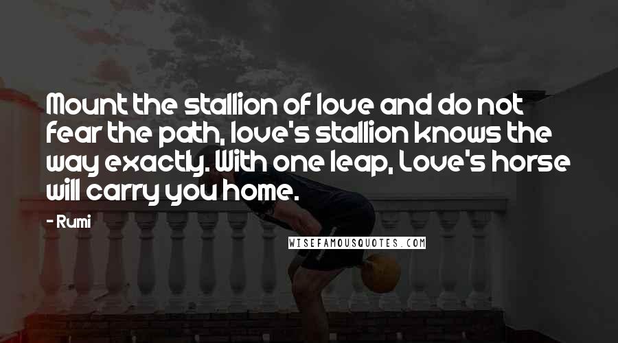 Rumi Quotes: Mount the stallion of love and do not fear the path, love's stallion knows the way exactly. With one leap, Love's horse will carry you home.