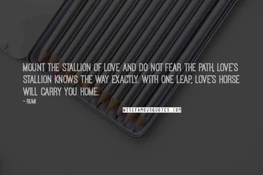 Rumi Quotes: Mount the stallion of love and do not fear the path, love's stallion knows the way exactly. With one leap, Love's horse will carry you home.