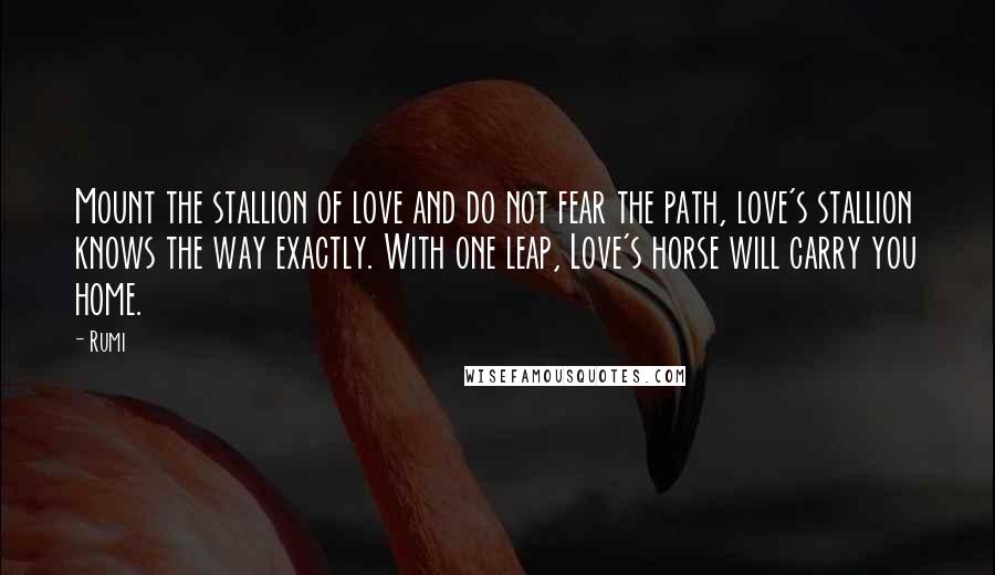 Rumi Quotes: Mount the stallion of love and do not fear the path, love's stallion knows the way exactly. With one leap, Love's horse will carry you home.