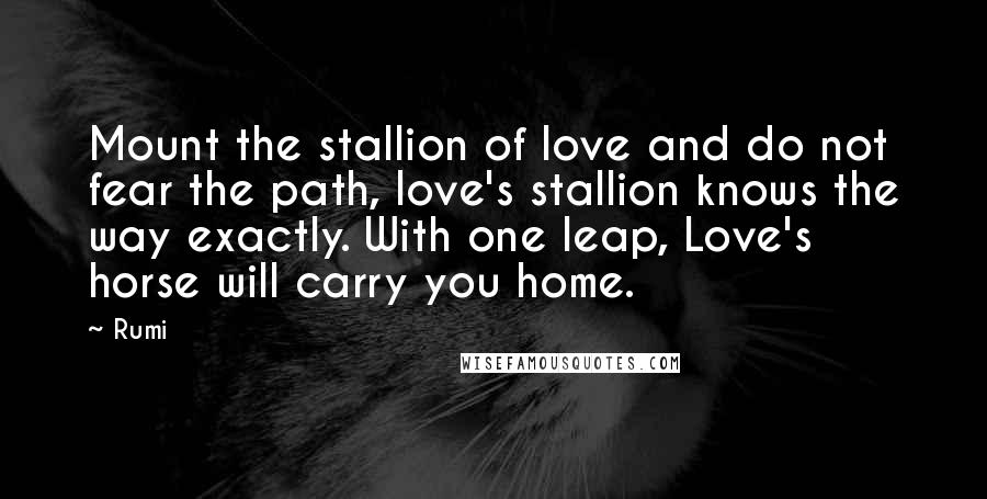 Rumi Quotes: Mount the stallion of love and do not fear the path, love's stallion knows the way exactly. With one leap, Love's horse will carry you home.