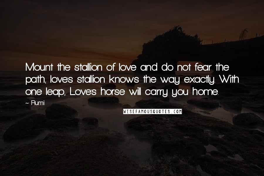 Rumi Quotes: Mount the stallion of love and do not fear the path, love's stallion knows the way exactly. With one leap, Love's horse will carry you home.