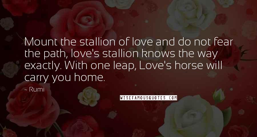 Rumi Quotes: Mount the stallion of love and do not fear the path, love's stallion knows the way exactly. With one leap, Love's horse will carry you home.