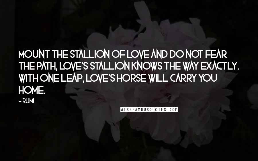 Rumi Quotes: Mount the stallion of love and do not fear the path, love's stallion knows the way exactly. With one leap, Love's horse will carry you home.