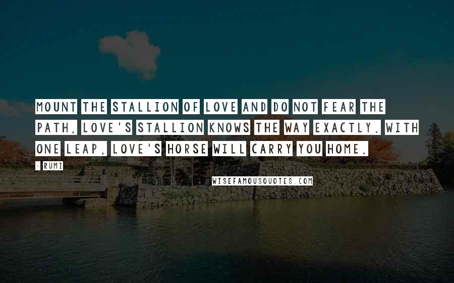 Rumi Quotes: Mount the stallion of love and do not fear the path, love's stallion knows the way exactly. With one leap, Love's horse will carry you home.