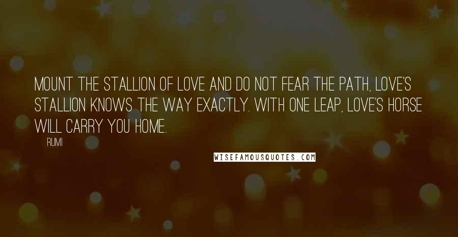 Rumi Quotes: Mount the stallion of love and do not fear the path, love's stallion knows the way exactly. With one leap, Love's horse will carry you home.