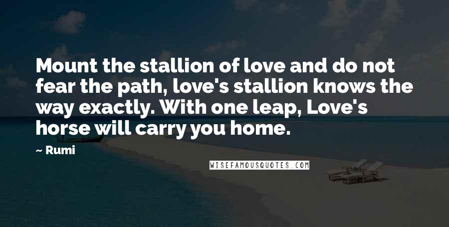 Rumi Quotes: Mount the stallion of love and do not fear the path, love's stallion knows the way exactly. With one leap, Love's horse will carry you home.