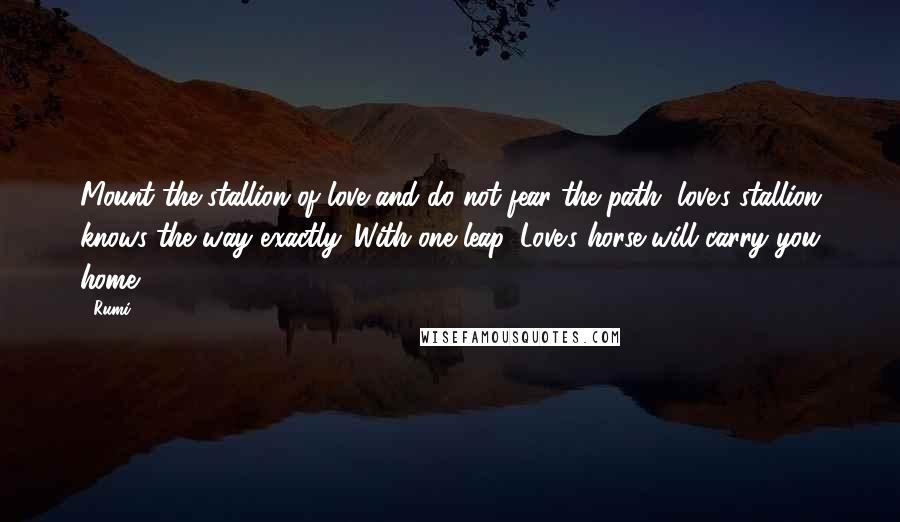 Rumi Quotes: Mount the stallion of love and do not fear the path, love's stallion knows the way exactly. With one leap, Love's horse will carry you home.