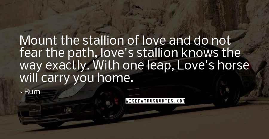 Rumi Quotes: Mount the stallion of love and do not fear the path, love's stallion knows the way exactly. With one leap, Love's horse will carry you home.