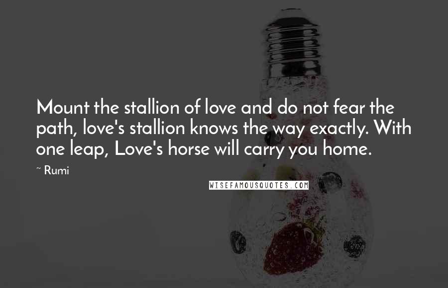 Rumi Quotes: Mount the stallion of love and do not fear the path, love's stallion knows the way exactly. With one leap, Love's horse will carry you home.