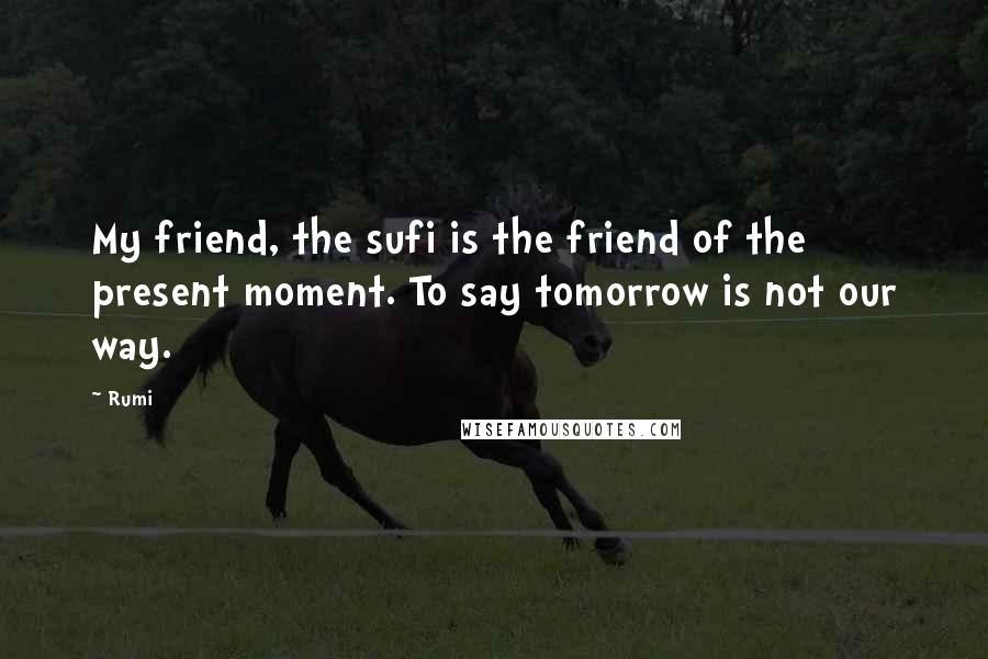 Rumi Quotes: My friend, the sufi is the friend of the present moment. To say tomorrow is not our way.