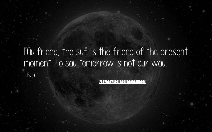 Rumi Quotes: My friend, the sufi is the friend of the present moment. To say tomorrow is not our way.