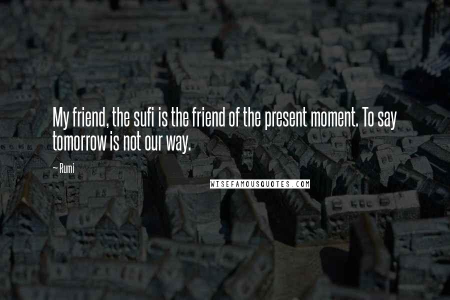 Rumi Quotes: My friend, the sufi is the friend of the present moment. To say tomorrow is not our way.